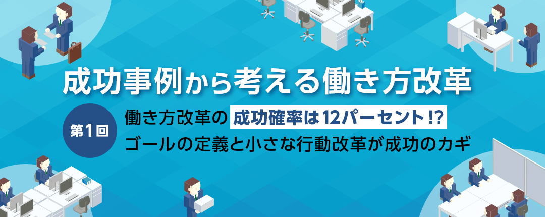 【第1回】働き方改革の成功確率は12パーセント!? ゴールの定義と小さな行動改革が成功のカギ─成功事例から考える働き方改革