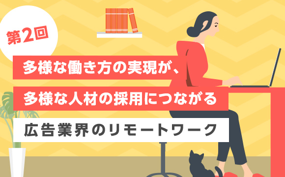 【第2回】多様な働き方の実現が、多様な人材の採用につながる─広告業界のリモートワーク